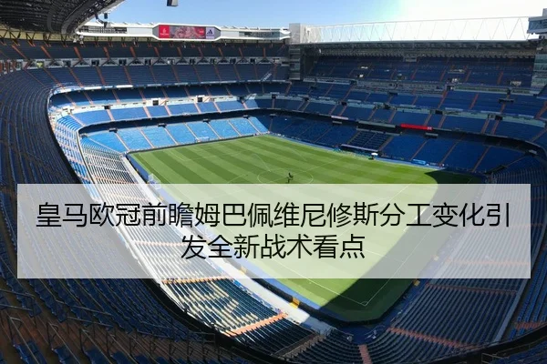 皇马欧冠前瞻姆巴佩维尼修斯分工变化引发全新战术看点